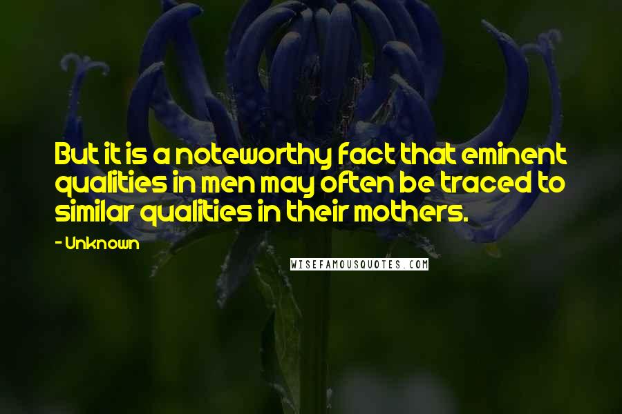 Unknown Quotes: But it is a noteworthy fact that eminent qualities in men may often be traced to similar qualities in their mothers.