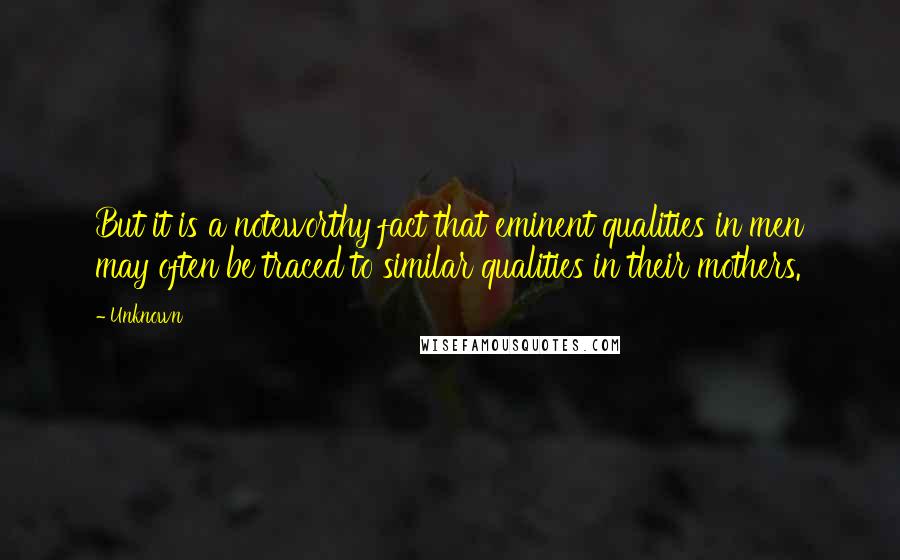 Unknown Quotes: But it is a noteworthy fact that eminent qualities in men may often be traced to similar qualities in their mothers.