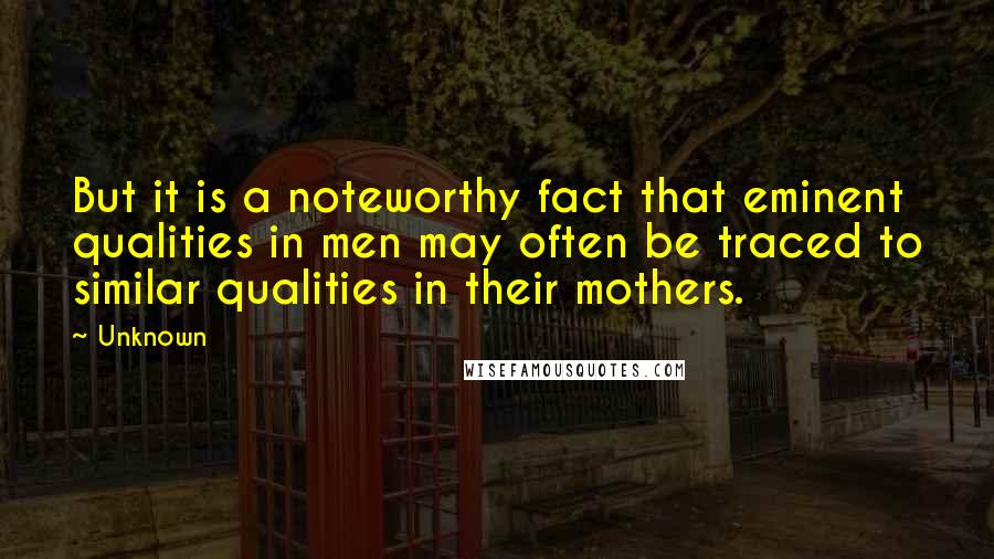 Unknown Quotes: But it is a noteworthy fact that eminent qualities in men may often be traced to similar qualities in their mothers.