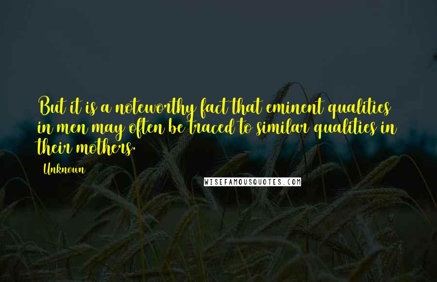 Unknown Quotes: But it is a noteworthy fact that eminent qualities in men may often be traced to similar qualities in their mothers.