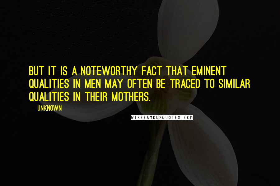 Unknown Quotes: But it is a noteworthy fact that eminent qualities in men may often be traced to similar qualities in their mothers.