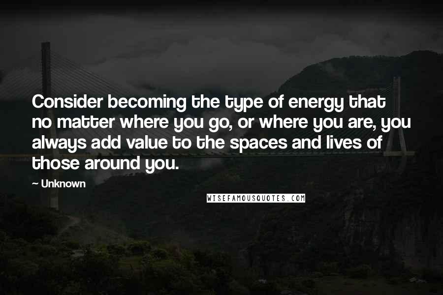 Unknown Quotes: Consider becoming the type of energy that no matter where you go, or where you are, you always add value to the spaces and lives of those around you.