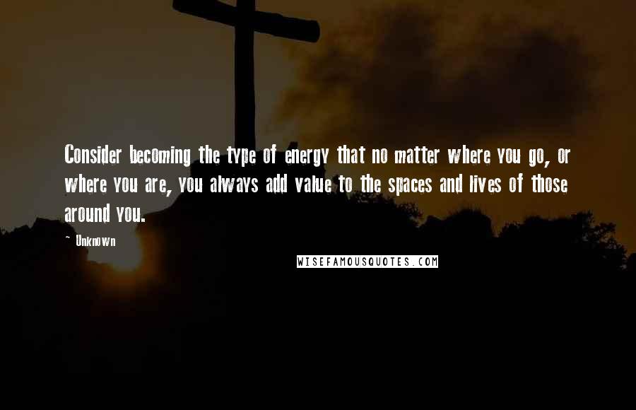 Unknown Quotes: Consider becoming the type of energy that no matter where you go, or where you are, you always add value to the spaces and lives of those around you.