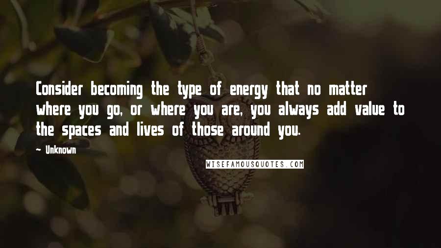 Unknown Quotes: Consider becoming the type of energy that no matter where you go, or where you are, you always add value to the spaces and lives of those around you.