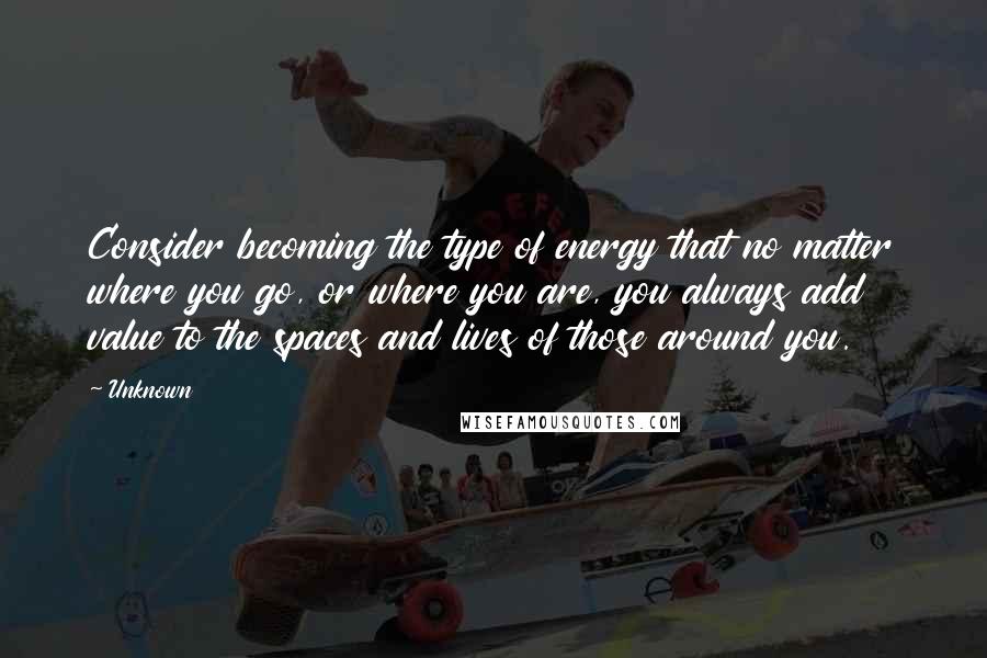 Unknown Quotes: Consider becoming the type of energy that no matter where you go, or where you are, you always add value to the spaces and lives of those around you.