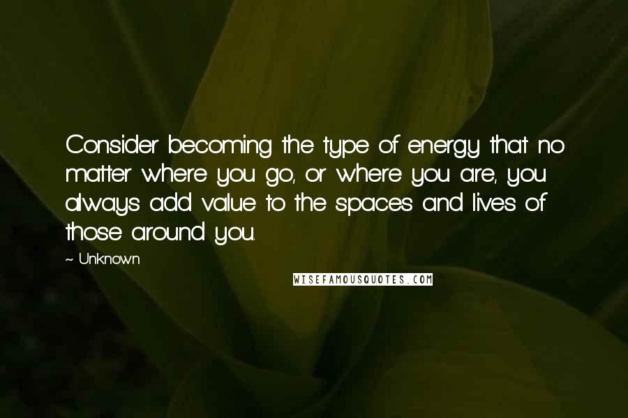 Unknown Quotes: Consider becoming the type of energy that no matter where you go, or where you are, you always add value to the spaces and lives of those around you.