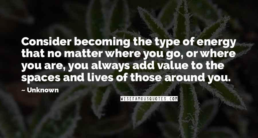 Unknown Quotes: Consider becoming the type of energy that no matter where you go, or where you are, you always add value to the spaces and lives of those around you.