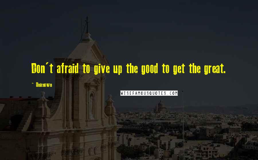 Unknown Quotes: Don't afraid to give up the good to get the great.