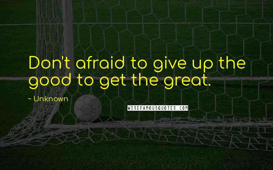 Unknown Quotes: Don't afraid to give up the good to get the great.