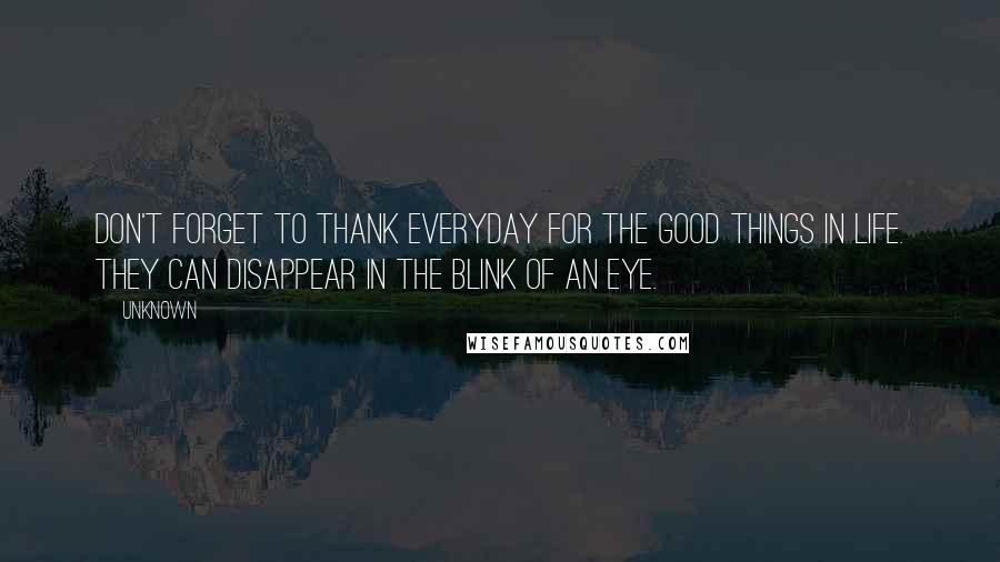 Unknown Quotes: Don't forget to thank everyday for the good things in life. They can disappear in the blink of an eye.