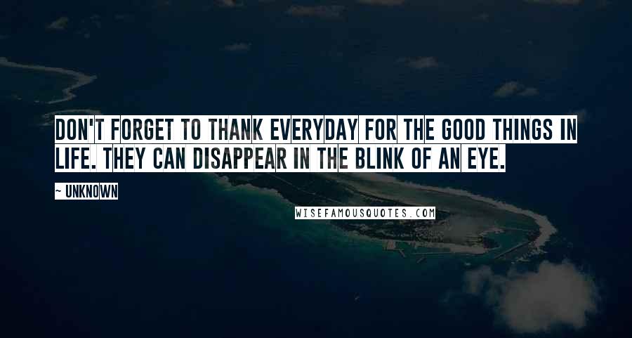 Unknown Quotes: Don't forget to thank everyday for the good things in life. They can disappear in the blink of an eye.