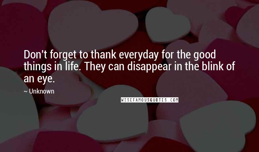 Unknown Quotes: Don't forget to thank everyday for the good things in life. They can disappear in the blink of an eye.