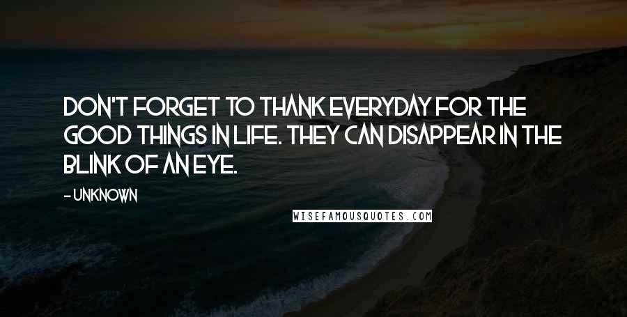 Unknown Quotes: Don't forget to thank everyday for the good things in life. They can disappear in the blink of an eye.