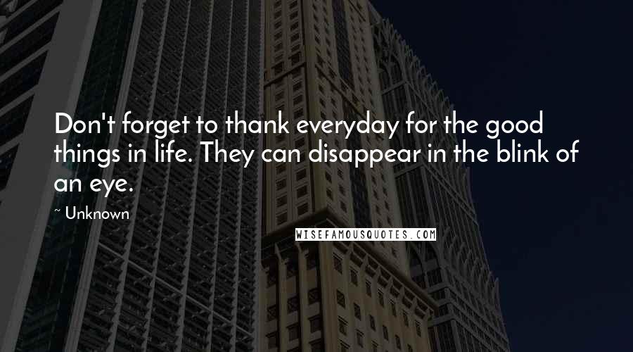 Unknown Quotes: Don't forget to thank everyday for the good things in life. They can disappear in the blink of an eye.