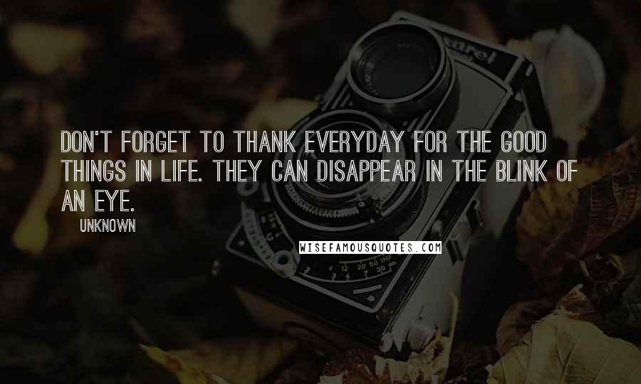 Unknown Quotes: Don't forget to thank everyday for the good things in life. They can disappear in the blink of an eye.