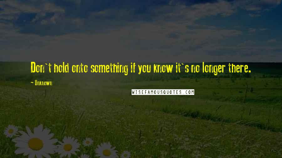 Unknown Quotes: Don't hold onto something if you know it's no longer there.