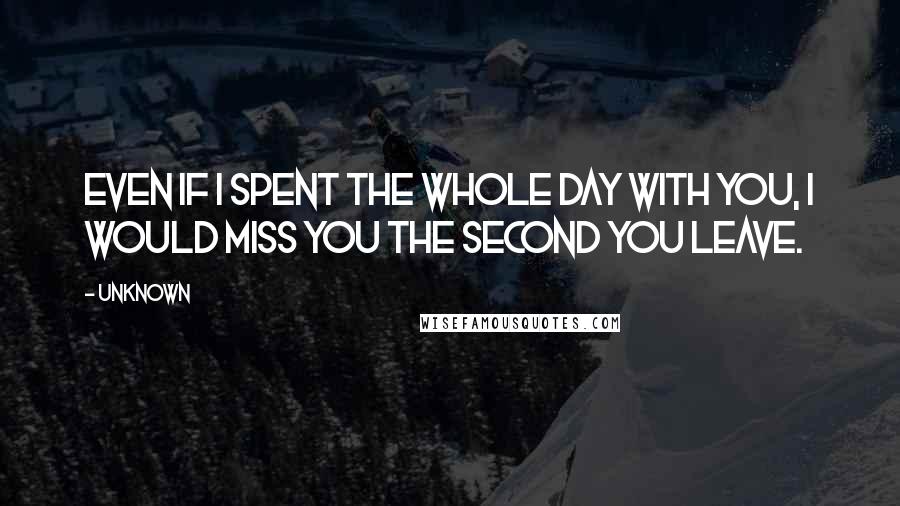 Unknown Quotes: Even if I spent the whole day with you, I would miss you the second you leave.