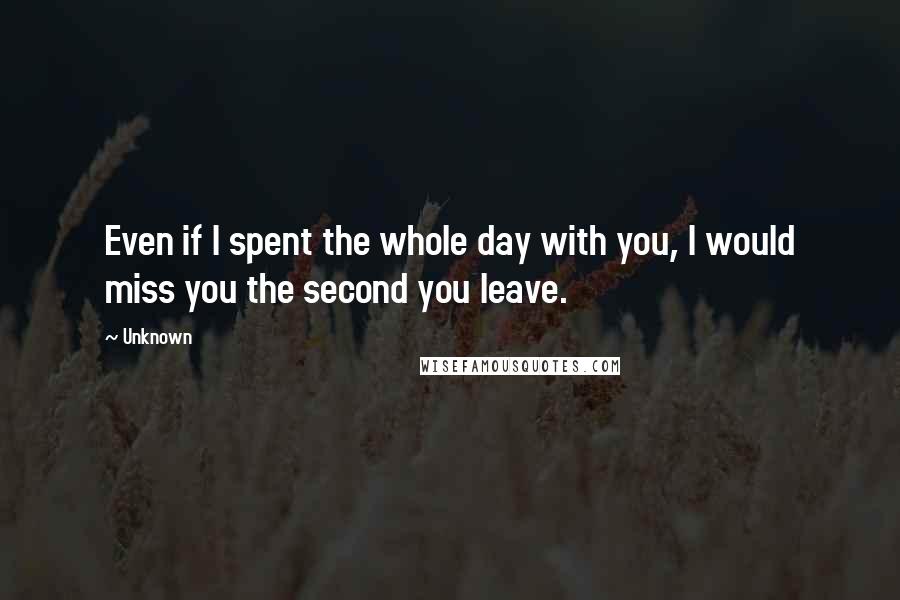 Unknown Quotes: Even if I spent the whole day with you, I would miss you the second you leave.