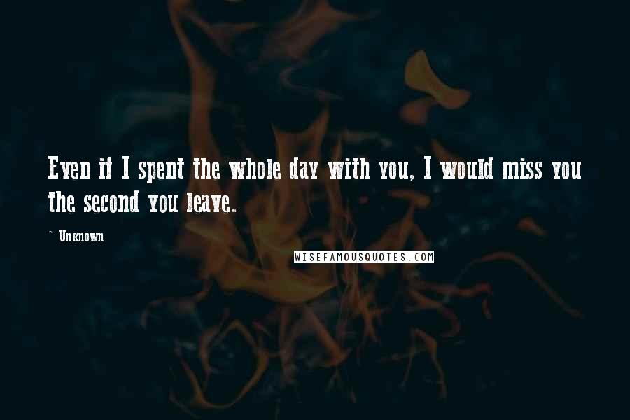 Unknown Quotes: Even if I spent the whole day with you, I would miss you the second you leave.