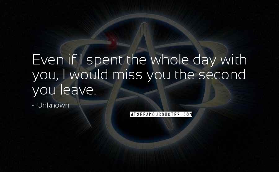Unknown Quotes: Even if I spent the whole day with you, I would miss you the second you leave.