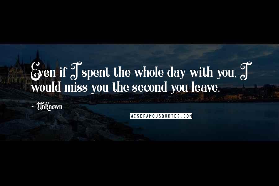 Unknown Quotes: Even if I spent the whole day with you, I would miss you the second you leave.