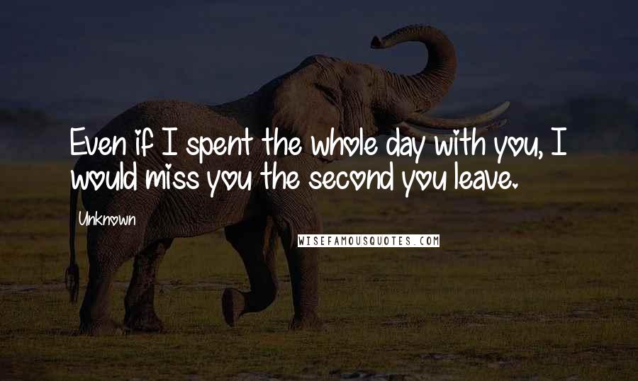 Unknown Quotes: Even if I spent the whole day with you, I would miss you the second you leave.