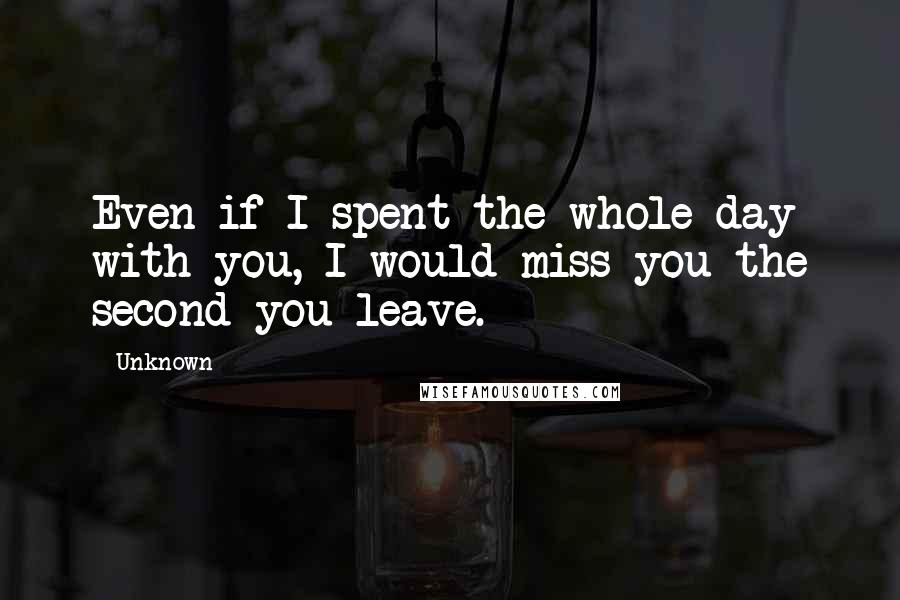 Unknown Quotes: Even if I spent the whole day with you, I would miss you the second you leave.