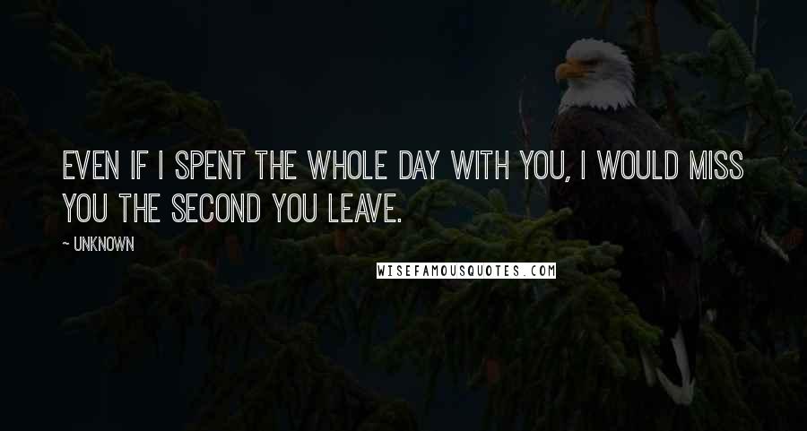 Unknown Quotes: Even if I spent the whole day with you, I would miss you the second you leave.