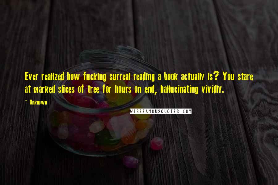 Unknown Quotes: Ever realized how fucking surreal reading a book actually is? You stare at marked slices of tree for hours on end, hallucinating vividly.