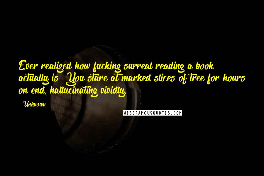 Unknown Quotes: Ever realized how fucking surreal reading a book actually is? You stare at marked slices of tree for hours on end, hallucinating vividly.