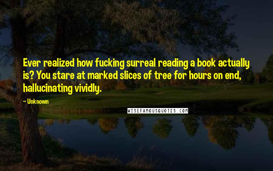 Unknown Quotes: Ever realized how fucking surreal reading a book actually is? You stare at marked slices of tree for hours on end, hallucinating vividly.