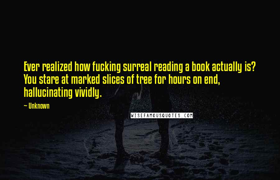 Unknown Quotes: Ever realized how fucking surreal reading a book actually is? You stare at marked slices of tree for hours on end, hallucinating vividly.