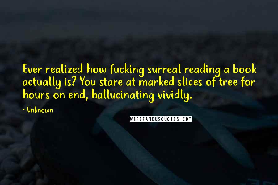 Unknown Quotes: Ever realized how fucking surreal reading a book actually is? You stare at marked slices of tree for hours on end, hallucinating vividly.