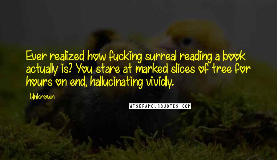 Unknown Quotes: Ever realized how fucking surreal reading a book actually is? You stare at marked slices of tree for hours on end, hallucinating vividly.