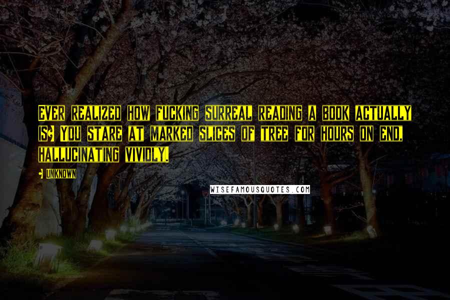 Unknown Quotes: Ever realized how fucking surreal reading a book actually is? You stare at marked slices of tree for hours on end, hallucinating vividly.