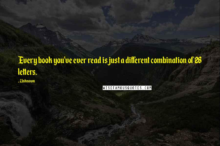 Unknown Quotes: Every book you've ever read is just a different combination of 26 letters.