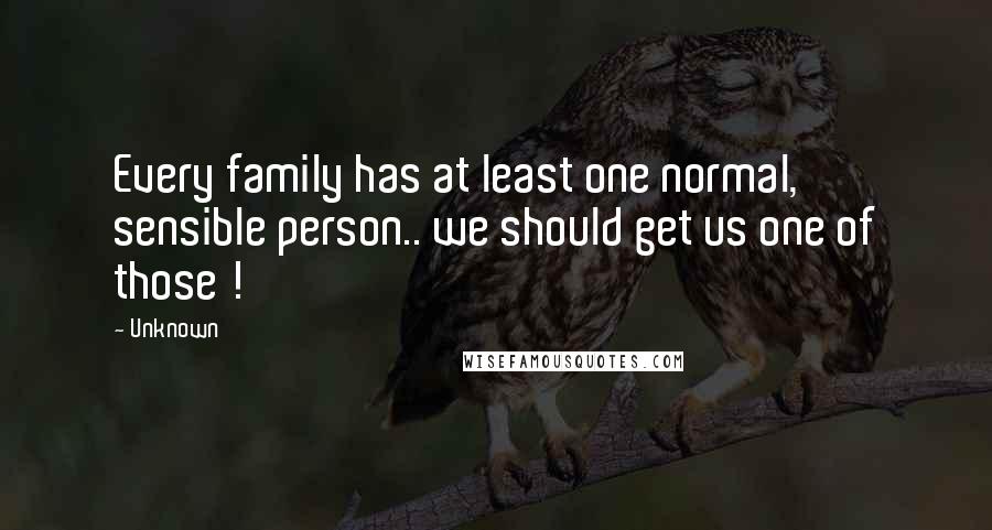 Unknown Quotes: Every family has at least one normal, sensible person.. we should get us one of those !