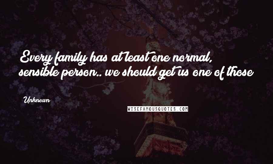 Unknown Quotes: Every family has at least one normal, sensible person.. we should get us one of those !