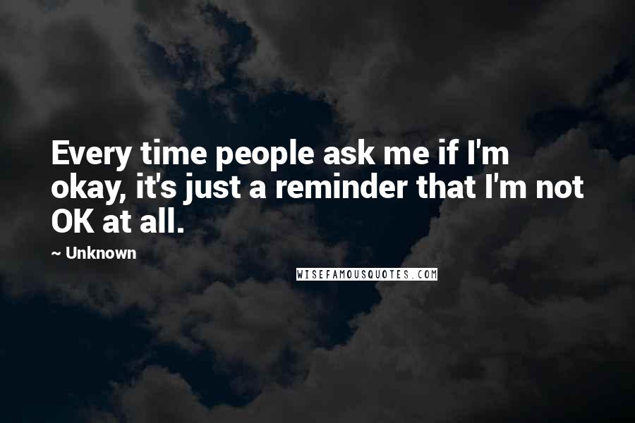 Unknown Quotes: Every time people ask me if I'm okay, it's just a reminder that I'm not OK at all.