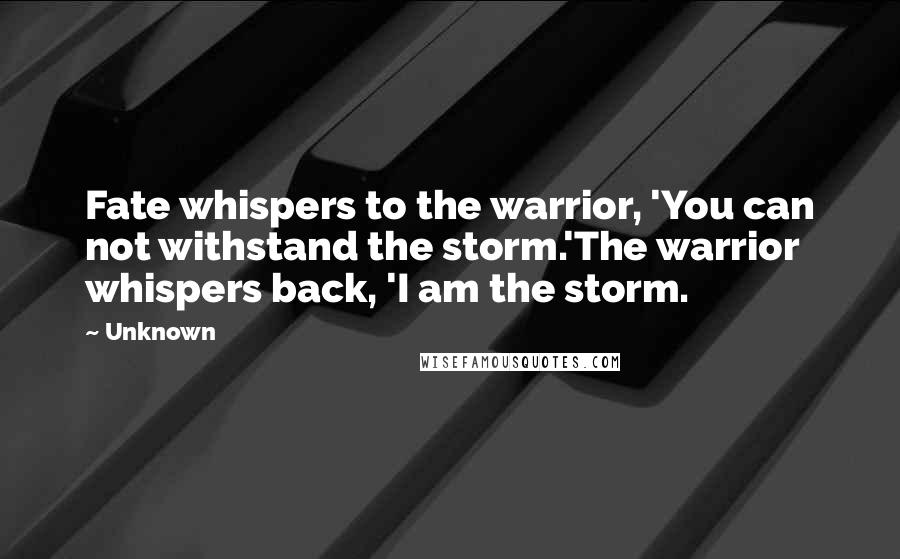 Unknown Quotes: Fate whispers to the warrior, 'You can not withstand the storm.'The warrior whispers back, 'I am the storm.