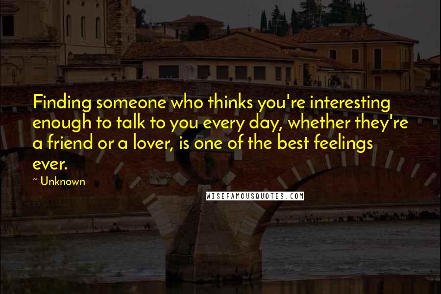 Unknown Quotes: Finding someone who thinks you're interesting enough to talk to you every day, whether they're a friend or a lover, is one of the best feelings ever.