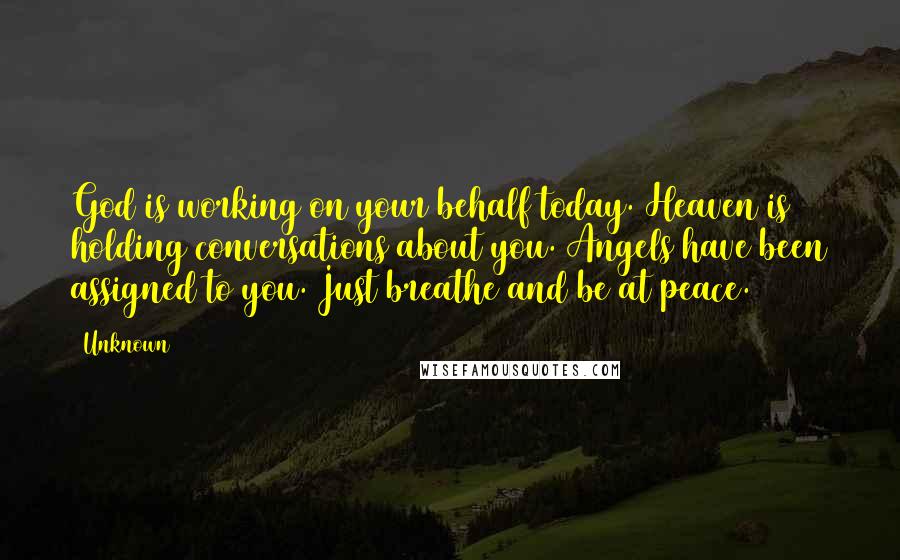 Unknown Quotes: God is working on your behalf today. Heaven is holding conversations about you. Angels have been assigned to you. Just breathe and be at peace.