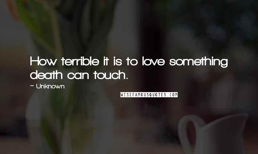 Unknown Quotes: How terrible it is to love something death can touch.