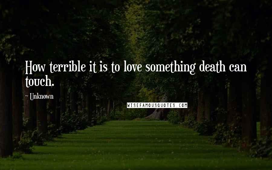 Unknown Quotes: How terrible it is to love something death can touch.