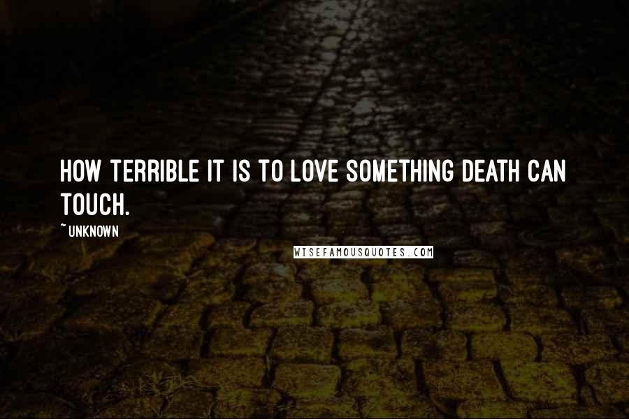 Unknown Quotes: How terrible it is to love something death can touch.