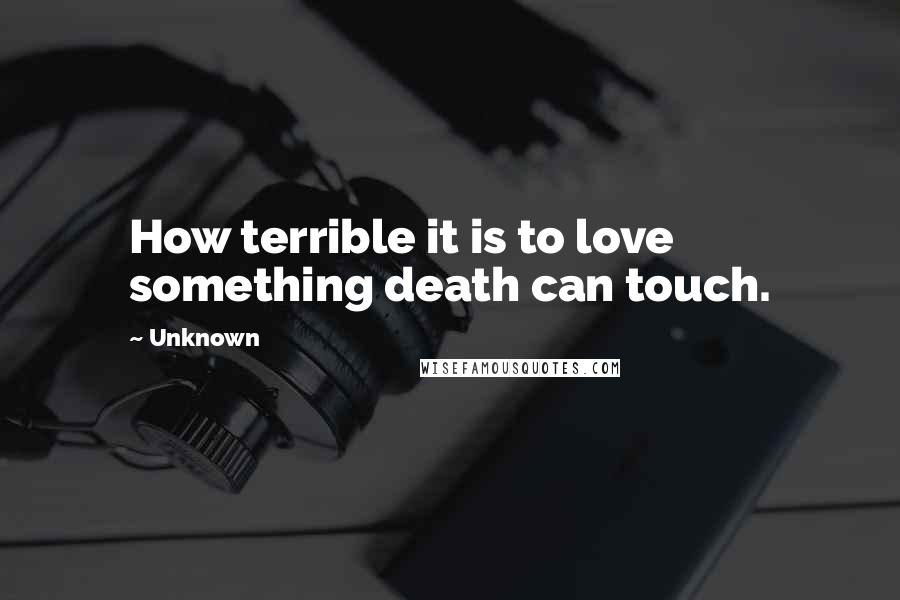 Unknown Quotes: How terrible it is to love something death can touch.