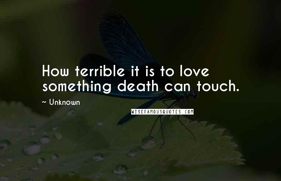 Unknown Quotes: How terrible it is to love something death can touch.