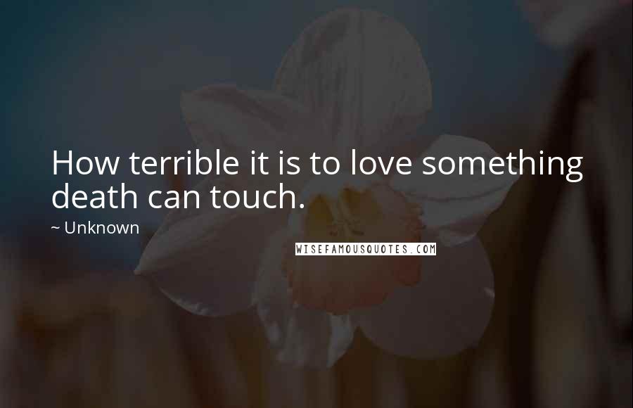 Unknown Quotes: How terrible it is to love something death can touch.