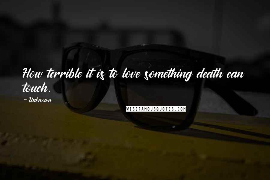 Unknown Quotes: How terrible it is to love something death can touch.
