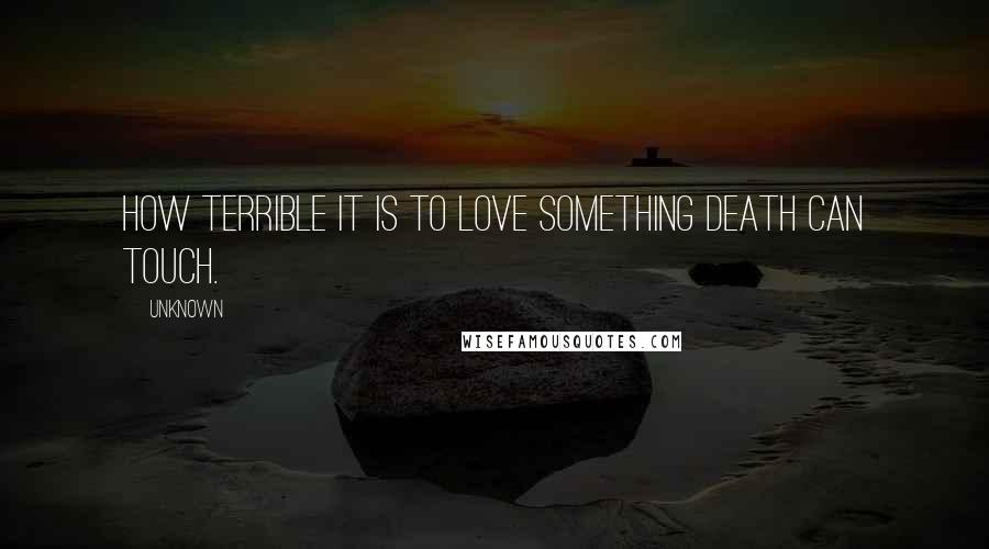 Unknown Quotes: How terrible it is to love something death can touch.